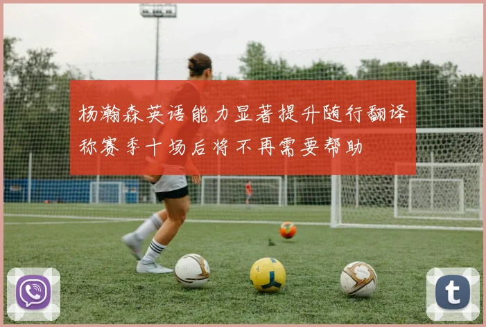 杨瀚森英语能力显著提升随行翻译称赛季十场后将不再需要帮助
