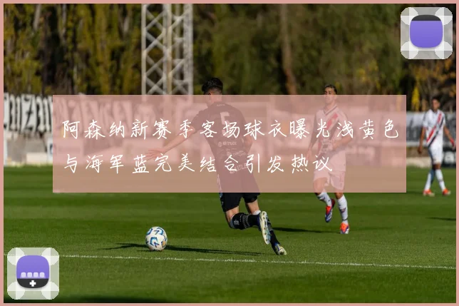 阿森纳新赛季客场球衣曝光浅黄色与海军蓝完美结合引发热议