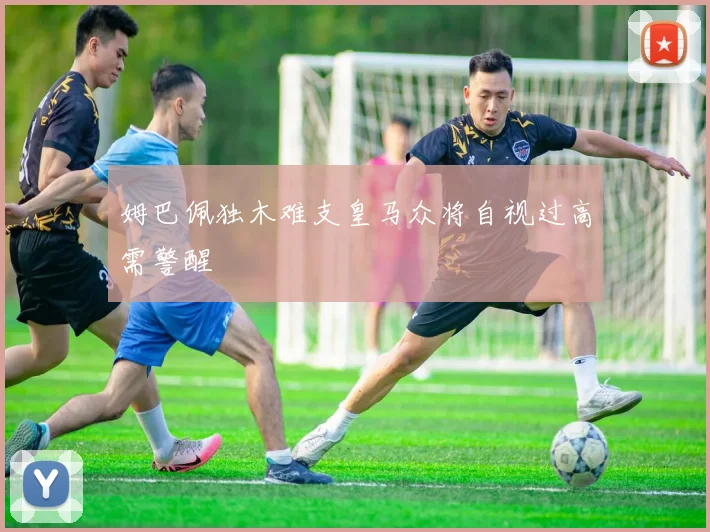 姆巴佩独木难支皇马众将自视过高需警醒