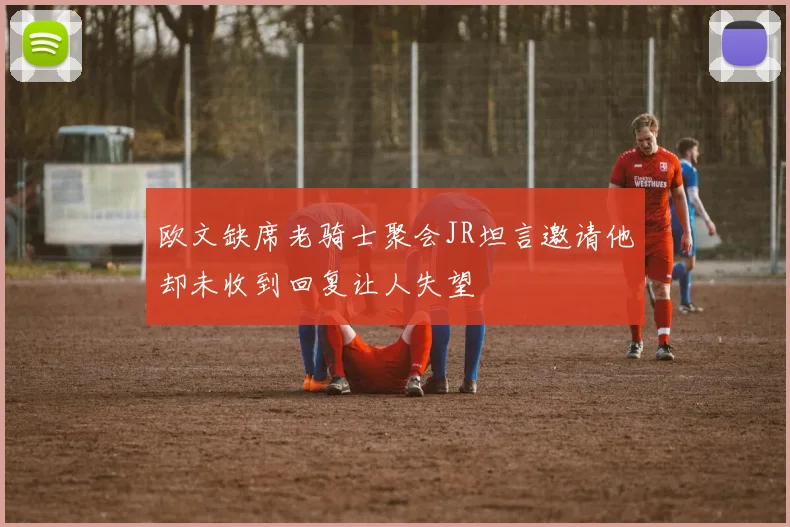 欧文缺席老骑士聚会JR坦言邀请他却未收到回复让人失望