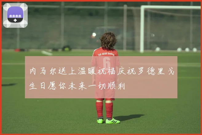 内马尔送上温暖祝福庆祝罗德里戈生日愿你未来一切顺利