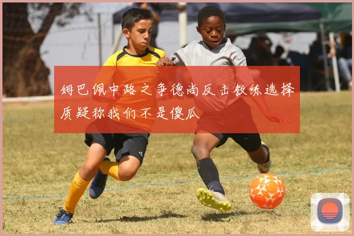 姆巴佩中路之争德尚反击教练选择质疑称我们不是傻瓜