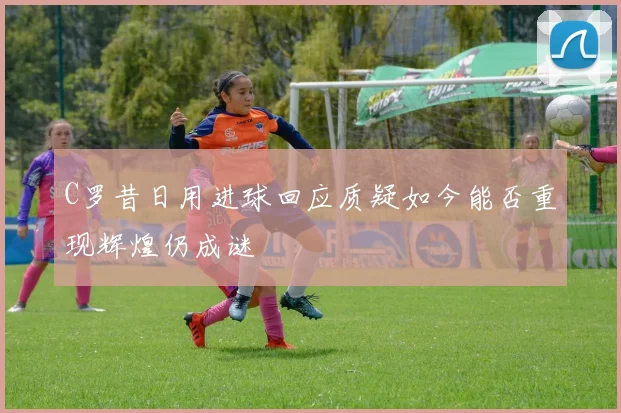 C罗昔日用进球回应质疑如今能否重现辉煌仍成谜