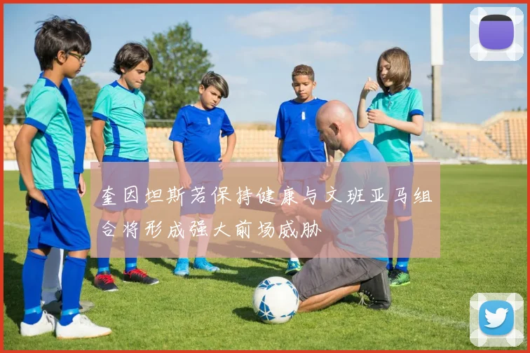 奎因坦斯若保持健康与文班亚马组合将形成强大前场威胁