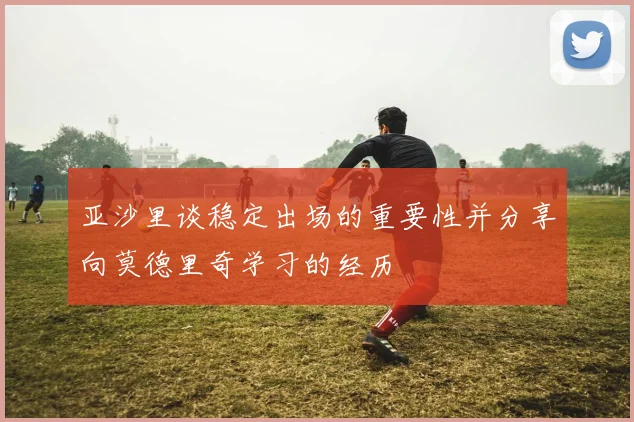 亚沙里谈稳定出场的重要性并分享向莫德里奇学习的经历