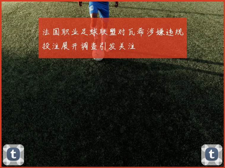 法国职业足球联盟对瓦希涉嫌违规投注展开调查引发关注
