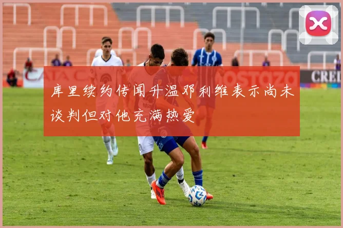 库里续约传闻升温邓利维表示尚未谈判但对他充满热爱