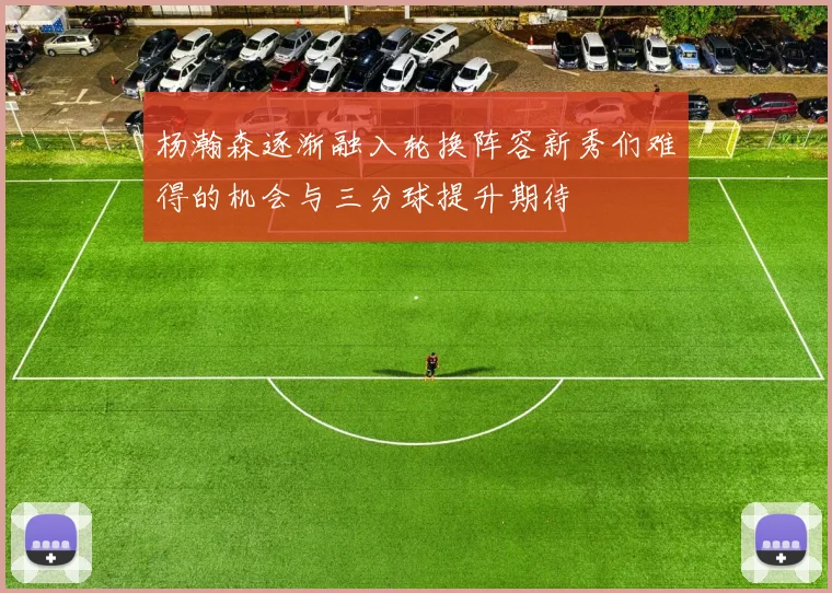 杨瀚森逐渐融入轮换阵容新秀们难得的机会与三分球提升期待