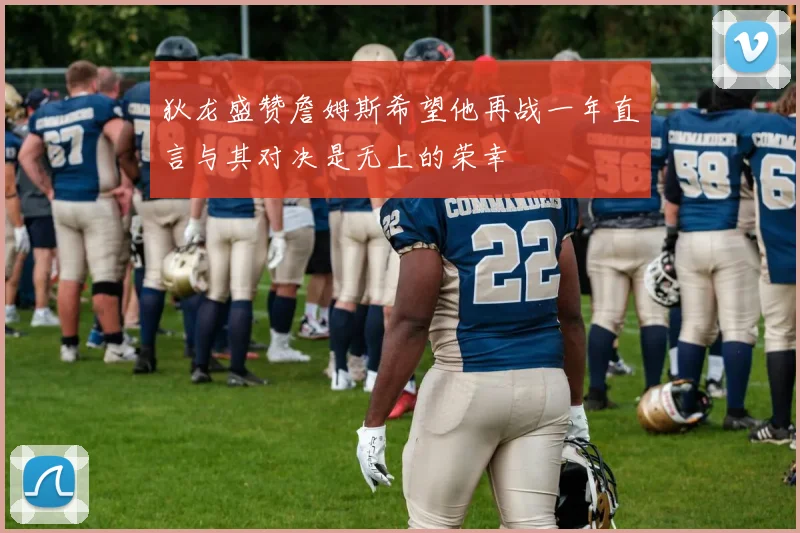 狄龙盛赞詹姆斯希望他再战一年直言与其对决是无上的荣幸