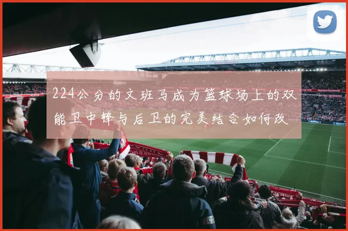 224公分的文班马成为篮球场上的双能卫中锋与后卫的完美结合如何改变比赛格局