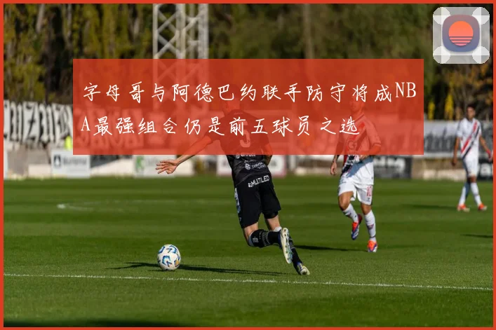 字母哥与阿德巴约联手防守将成NBA最强组合仍是前五球员之选