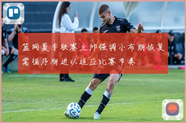 篮网夏季联赛主帅强调小布朗恢复需循序渐进以适应比赛节奏