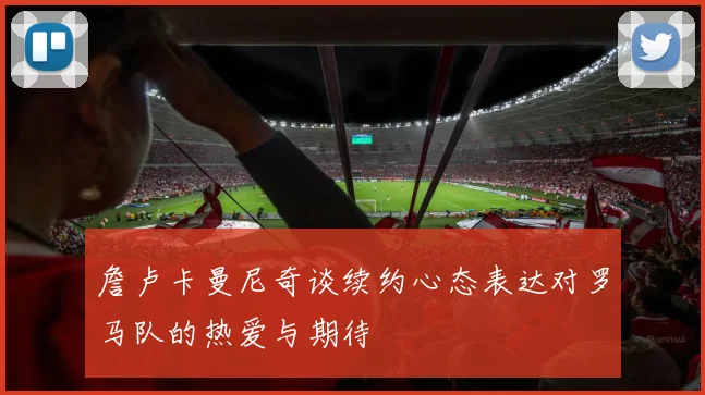 詹卢卡曼尼奇谈续约心态表达对罗马队的热爱与期待