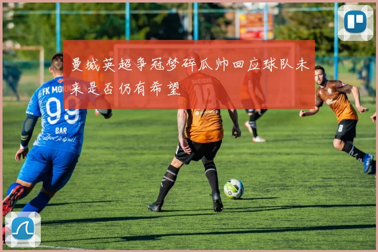 曼城英超争冠梦碎瓜帅回应球队未来是否仍有希望