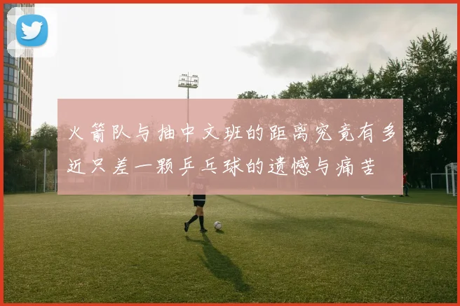 火箭队与抽中文班的距离究竟有多近只差一颗乒乓球的遗憾与痛苦