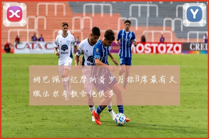 姆巴佩回忆摩纳哥岁月称B席最有天赋法尔考教会他很多